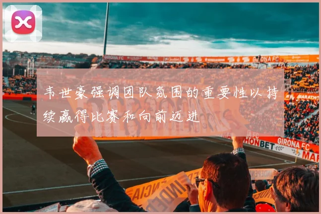 韦世豪强调团队氛围的重要性以持续赢得比赛和向前迈进